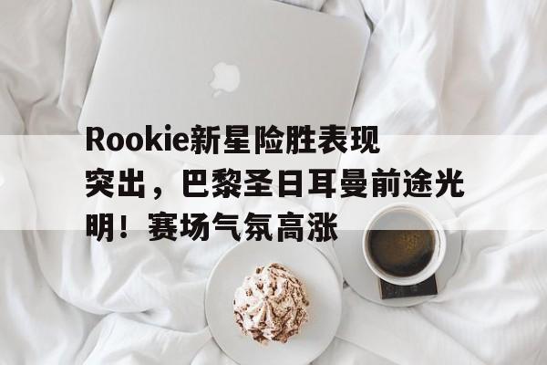 爱游戏-Rookie新星险胜表现突出，巴黎圣日耳曼前途光明！赛场气氛高涨(巴黎圣日耳曼从足球俱乐部走向生活方式品牌)